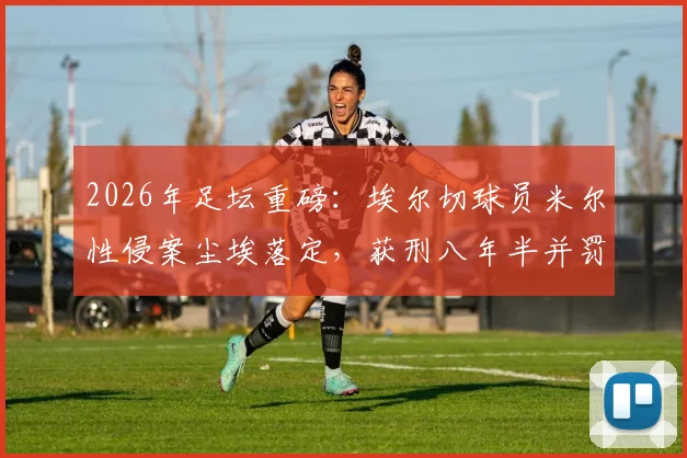 2026年足坛重磅:埃尔切球员米尔性侵案尘埃落定,获刑八年半并罚款,职业生涯终结