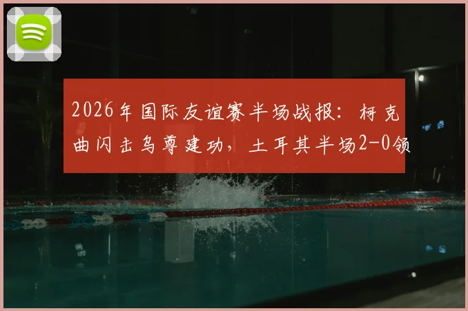 2026年国际友谊赛半场战报：柯克曲闪击乌尊建功，土耳其半场2-0领先北马其顿