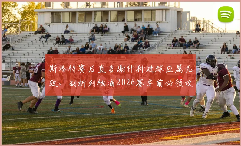 斯洛特赛后直言谢什科进球应属无效，剖析利物浦2026赛季前必须攻克的三块战术短板