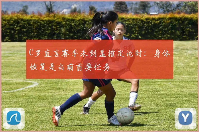 C罗直言赛季未到盖棺定论时：身体恢复是当前首要任务