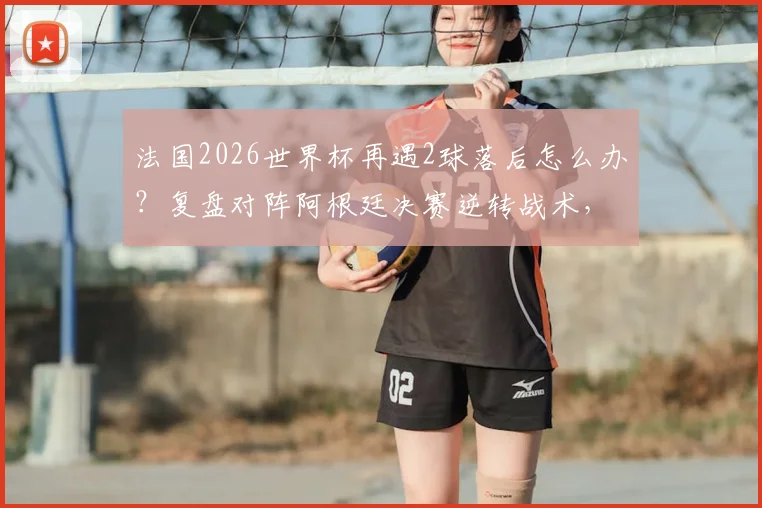 法国2026世界杯再遇2球落后怎么办？复盘对阵阿根廷决赛逆转战术，分析姆巴佩时代球队韧性