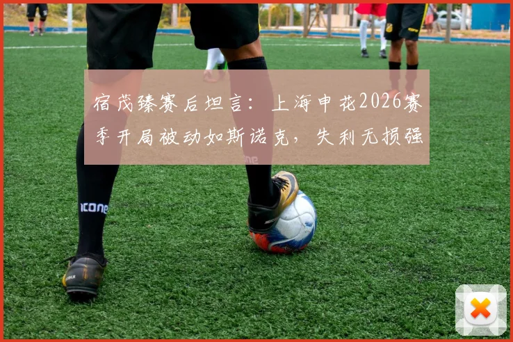 宿茂臻赛后坦言：上海申花2026赛季开局被动如斯诺克，失利无损强队本色，深度复盘比赛关键点