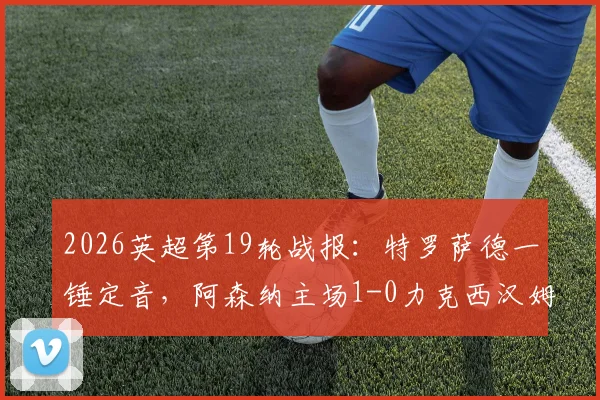 2026英超第19轮战报：特罗萨德一锤定音，阿森纳主场1-0力克西汉姆联，积分榜领先优势扩大至5分（附全场录像回放地址与精彩集锦）