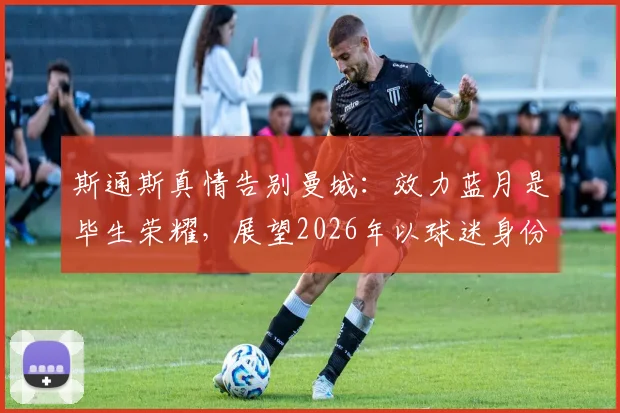 斯通斯真情告别曼城:效力蓝月是毕生荣耀,展望2026年以球迷身份重返伊蒂哈德球场