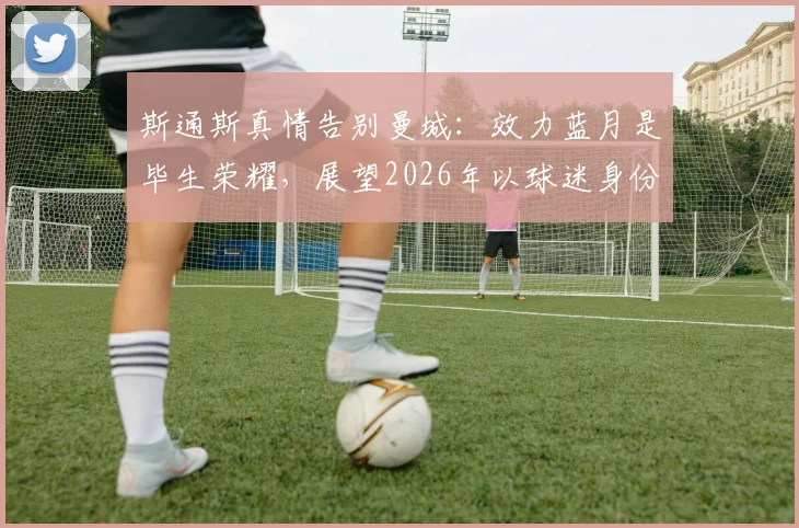斯通斯真情告别曼城：效力蓝月是毕生荣耀，展望2026年以球迷身份重返伊蒂哈德球场