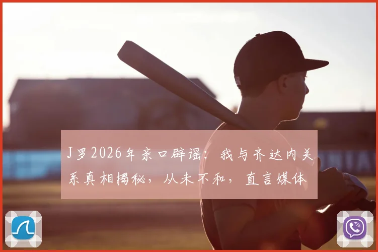 J罗2026年亲口辟谣：我与齐达内关系真相揭秘，从未不和，直言媒体炒作是矛盾根源