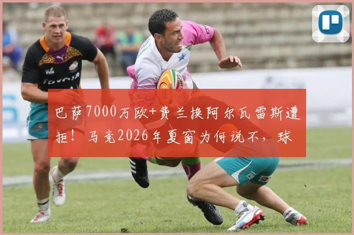 巴萨7000万欧+费兰换阿尔瓦雷斯遭拒！马竞2026年夏窗为何说不，球员未来价值深度探讨