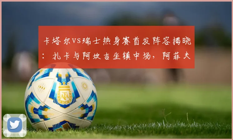 卡塔尔vs瑞士热身赛首发阵容揭晓：扎卡与阿坎吉坐镇中场，阿菲夫锋线待命，预测2026世界杯对决