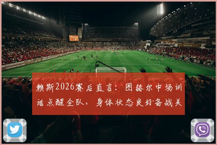 赖斯2026赛后直言：图赫尔中场训话点醒全队，身体状态良好备战关键战