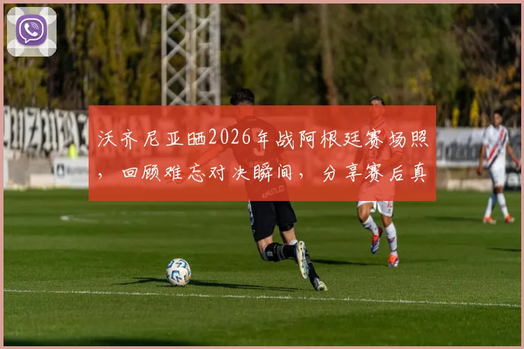 沃齐尼亚晒2026年战阿根廷赛场照，回顾难忘对决瞬间，分享赛后真实感受与防守细节