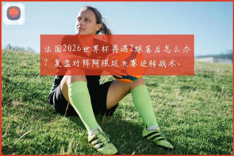 法国2026世界杯再遇2球落后怎么办?复盘对阵阿根廷决赛逆转战术,分析姆巴佩时代球队韧性